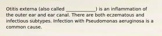 Otitis externa (also called _____________) is an inflammation of the outer ear and ear canal. There are both eczematous and infectious subtypes. Infection with Pseudomonas aeruginosa is a common cause.