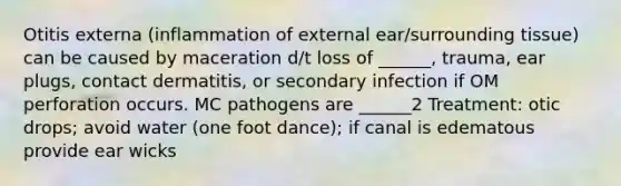 Otitis externa (inflammation of external ear/surrounding tissue) can be caused by maceration d/t loss of ______, trauma, ear plugs, contact dermatitis, or secondary infection if OM perforation occurs. MC pathogens are ______2 Treatment: otic drops; avoid water (one foot dance); if canal is edematous provide ear wicks