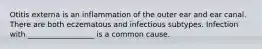 Otitis externa is an inflammation of the outer ear and ear canal. There are both eczematous and infectious subtypes. Infection with __________________ is a common cause.