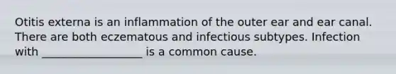 Otitis externa is an inflammation of the outer ear and ear canal. There are both eczematous and infectious subtypes. Infection with __________________ is a common cause.