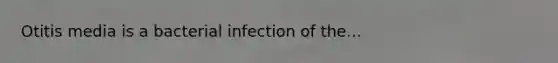 Otitis media is a bacterial infection of the...