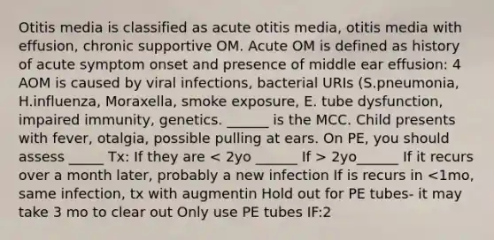 Otitis media is classified as acute otitis media, otitis media with effusion, chronic supportive OM. Acute OM is defined as history of acute symptom onset and presence of middle ear effusion: 4 AOM is caused by viral infections, bacterial URIs (S.pneumonia, H.influenza, Moraxella, smoke exposure, E. tube dysfunction, impaired immunity, genetics. ______ is the MCC. Child presents with fever, otalgia, possible pulling at ears. On PE, you should assess _____ Tx: If they are 2yo______ If it recurs over a month later, probably a new infection If is recurs in <1mo, same infection, tx with augmentin Hold out for PE tubes- it may take 3 mo to clear out Only use PE tubes IF:2