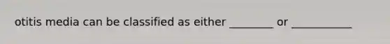 otitis media can be classified as either ________ or ___________