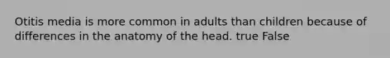 Otitis media is more common in adults than children because of differences in the anatomy of the head. true False