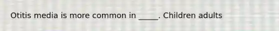 Otitis media is more common in _____. Children adults