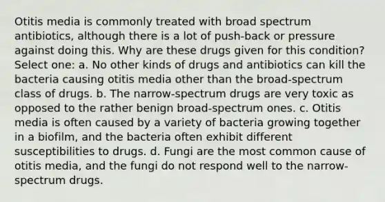 Otitis media is commonly treated with broad spectrum antibiotics, although there is a lot of push-back or pressure against doing this. Why are these drugs given for this condition? Select one: a. No other kinds of drugs and antibiotics can kill the bacteria causing otitis media other than the broad-spectrum class of drugs. b. The narrow-spectrum drugs are very toxic as opposed to the rather benign broad-spectrum ones. c. Otitis media is often caused by a variety of bacteria growing together in a biofilm, and the bacteria often exhibit different susceptibilities to drugs. d. Fungi are the most common cause of otitis media, and the fungi do not respond well to the narrow-spectrum drugs.