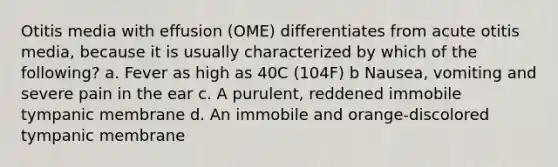 Otitis media with effusion (OME) differentiates from acute otitis media, because it is usually characterized by which of the following? a. Fever as high as 40C (104F) b Nausea, vomiting and severe pain in the ear c. A purulent, reddened immobile tympanic membrane d. An immobile and orange-discolored tympanic membrane