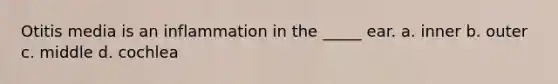 Otitis media is an inflammation in the _____ ear. a. inner b. outer c. middle d. cochlea