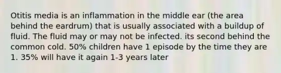 Otitis media is an inflammation in the middle ear (the area behind the eardrum) that is usually associated with a buildup of fluid. The fluid may or may not be infected. its second behind the common cold. 50% children have 1 episode by the time they are 1. 35% will have it again 1-3 years later