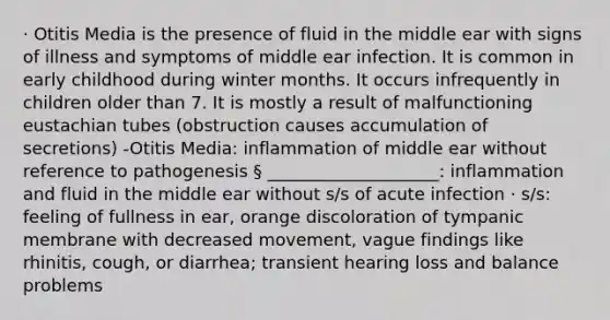 · Otitis Media is the presence of fluid in the middle ear with signs of illness and symptoms of middle ear infection. It is common in early childhood during winter months. It occurs infrequently in children older than 7. It is mostly a result of malfunctioning eustachian tubes (obstruction causes accumulation of secretions) -Otitis Media: inflammation of middle ear without reference to pathogenesis § ____________________: inflammation and fluid in the middle ear without s/s of acute infection · s/s: feeling of fullness in ear, orange discoloration of tympanic membrane with decreased movement, vague findings like rhinitis, cough, or diarrhea; transient hearing loss and balance problems