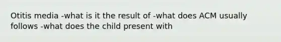 Otitis media -what is it the result of -what does ACM usually follows -what does the child present with