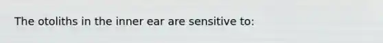 The otoliths in the inner ear are sensitive to: