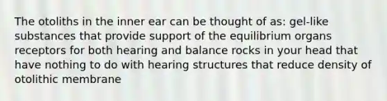 The otoliths in the inner ear can be thought of as: gel-like substances that provide support of the equilibrium organs receptors for both hearing and balance rocks in your head that have nothing to do with hearing structures that reduce density of otolithic membrane