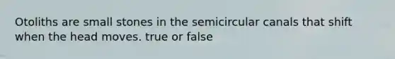 Otoliths are small stones in the semicircular canals that shift when the head moves. true or false