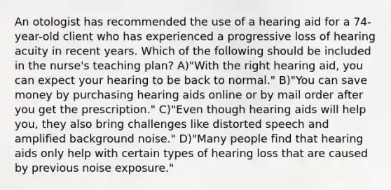 An otologist has recommended the use of a hearing aid for a 74-year-old client who has experienced a progressive loss of hearing acuity in recent years. Which of the following should be included in the nurse's teaching plan? A)"With the right hearing aid, you can expect your hearing to be back to normal." B)"You can save money by purchasing hearing aids online or by mail order after you get the prescription." C)"Even though hearing aids will help you, they also bring challenges like distorted speech and amplified background noise." D)"Many people find that hearing aids only help with certain types of hearing loss that are caused by previous noise exposure."