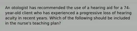 An otologist has recommended the use of a hearing aid for a 74-year-old client who has experienced a progressive loss of hearing acuity in recent years. Which of the following should be included in the nurse's teaching plan?