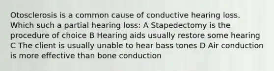 Otosclerosis is a common cause of conductive hearing loss. Which such a partial hearing loss: A Stapedectomy is the procedure of choice B Hearing aids usually restore some hearing C The client is usually unable to hear bass tones D Air conduction is more effective than bone conduction