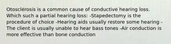 Otosclerosis is a common cause of conductive hearing loss. Which such a partial hearing loss: -Stapedectomy is the procedure of choice -Hearing aids usually restore some hearing -The client is usually unable to hear bass tones -Air conduction is more effective than bone conduction