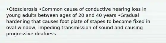 •Otosclerosis •Common cause of conductive hearing loss in young adults between ages of 20 and 40 years •Gradual hardening that causes foot plate of stapes to become fixed in oval window, impeding transmission of sound and causing progressive deafness