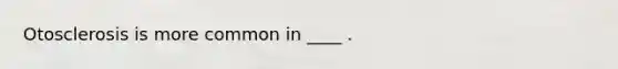 Otosclerosis is more common in ____ .