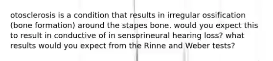 otosclerosis is a condition that results in irregular ossification (bone formation) around the stapes bone. would you expect this to result in conductive of in sensorineural hearing loss? what results would you expect from the Rinne and Weber tests?