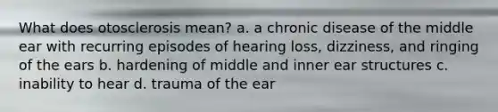 What does otosclerosis mean? a. a chronic disease of the middle ear with recurring episodes of hearing loss, dizziness, and ringing of the ears b. hardening of middle and inner ear structures c. inability to hear d. trauma of the ear