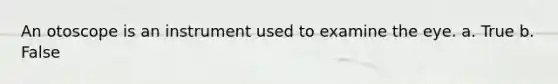 An otoscope is an instrument used to examine the eye. a. True b. False