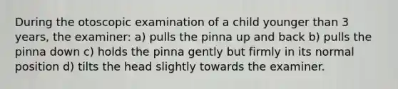 During the otoscopic examination of a child younger than 3 years, the examiner: a) pulls the pinna up and back b) pulls the pinna down c) holds the pinna gently but firmly in its normal position d) tilts the head slightly towards the examiner.