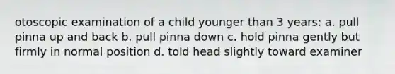 otoscopic examination of a child younger than 3 years: a. pull pinna up and back b. pull pinna down c. hold pinna gently but firmly in normal position d. told head slightly toward examiner