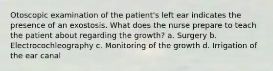 Otoscopic examination of the patient's left ear indicates the presence of an exostosis. What does the nurse prepare to teach the patient about regarding the growth? a. Surgery b. Electrocochleography c. Monitoring of the growth d. Irrigation of the ear canal