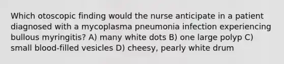 Which otoscopic finding would the nurse anticipate in a patient diagnosed with a mycoplasma pneumonia infection experiencing bullous myringitis? A) many white dots B) one large polyp C) small blood-filled vesicles D) cheesy, pearly white drum