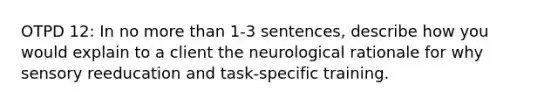 OTPD 12: In no more than 1-3 sentences, describe how you would explain to a client the neurological rationale for why sensory reeducation and task-specific training.