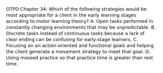 OTPD Chapter 34: Which of the following strategies would be most appropriate for a client in the early learning stages according to motor learning theory? A. Open tasks performed in constantly changing environments that may be unpredictable. B. Discrete tasks instead of continuous tasks because a lack of clear ending can be confusing for early-stage learners. C. Focusing on an action-oriented and functional goals and helping the client generate a movement strategy to meet that goal. D. Using massed practice so that practice time is greater than rest time.