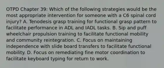 OTPD Chapter 39: Which of the following strategies would be the most appropriate intervention for someone with a C6 spinal cord injury? A. Tenodesis grasp training for functional grasp pattern to facilitate performance in ADL and IADL tasks. B. Sip and puff wheelchair propulsion training to facilitate functional mobility and community reintegration. C. Focus on maintaining independence with slide board transfers to facilitate functional mobility. D. Focus on remediating fine motor coordination to facilitate keyboard typing for return to work.