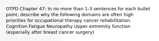 OTPD Chapter 47: In no more than 1-3 sentences for each bullet point, describe why the following domains are often high priorities for occupational therapy cancer rehabilitation. Cognition Fatigue Neuropathy Upper extremity function (especially after breast cancer surgery)