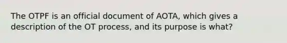 The OTPF is an official document of AOTA, which gives a description of the OT process, and its purpose is what?