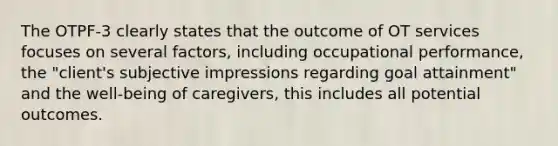 The OTPF-3 clearly states that the outcome of OT services focuses on several factors, including occupational performance, the "client's subjective impressions regarding goal attainment" and the well-being of caregivers, this includes all potential outcomes.