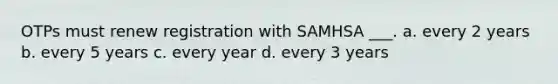 OTPs must renew registration with SAMHSA ___. a. every 2 years b. every 5 years c. every year d. every 3 years