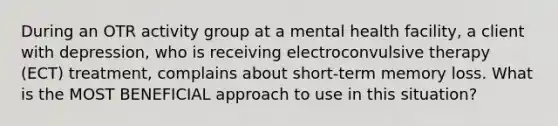 During an OTR activity group at a mental health facility, a client with depression, who is receiving electroconvulsive therapy (ECT) treatment, complains about short-term memory loss. What is the MOST BENEFICIAL approach to use in this situation?