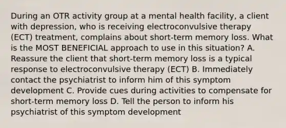 During an OTR activity group at a mental health facility, a client with depression, who is receiving electroconvulsive therapy (ECT) treatment, complains about short-term memory loss. What is the MOST BENEFICIAL approach to use in this situation? A. Reassure the client that short-term memory loss is a typical response to electroconvulsive therapy (ECT) B. Immediately contact the psychiatrist to inform him of this symptom development C. Provide cues during activities to compensate for short-term memory loss D. Tell the person to inform his psychiatrist of this symptom development