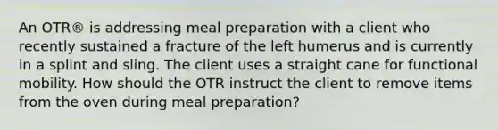 An OTR® is addressing meal preparation with a client who recently sustained a fracture of the left humerus and is currently in a splint and sling. The client uses a straight cane for functional mobility. How should the OTR instruct the client to remove items from the oven during meal preparation?