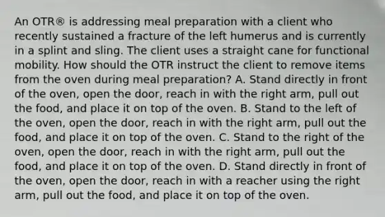 An OTR® is addressing meal preparation with a client who recently sustained a fracture of the left humerus and is currently in a splint and sling. The client uses a straight cane for functional mobility. How should the OTR instruct the client to remove items from the oven during meal preparation? A. Stand directly in front of the oven, open the door, reach in with the right arm, pull out the food, and place it on top of the oven. B. Stand to the left of the oven, open the door, reach in with the right arm, pull out the food, and place it on top of the oven. C. Stand to the right of the oven, open the door, reach in with the right arm, pull out the food, and place it on top of the oven. D. Stand directly in front of the oven, open the door, reach in with a reacher using the right arm, pull out the food, and place it on top of the oven.