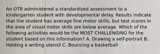 An OTR administered a standardized assessment to a kindergarten student with developmental delay. Results indicate that the student has average fine motor skills, but test scores in the area of visual motor skills are below average. Which of the following activities would be the MOST CHALLENGING for the student based on this information? A. Drawing a self-portrait B. Holding a writing utensil C. Bouncing a basketball