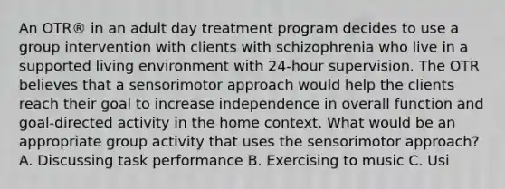 An OTR® in an adult day treatment program decides to use a group intervention with clients with schizophrenia who live in a supported living environment with 24-hour supervision. The OTR believes that a sensorimotor approach would help the clients reach their goal to increase independence in overall function and goal-directed activity in the home context. What would be an appropriate group activity that uses the sensorimotor approach? A. Discussing task performance B. Exercising to music C. Usi