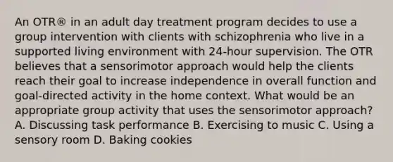 An OTR® in an adult day treatment program decides to use a group intervention with clients with schizophrenia who live in a supported living environment with 24-hour supervision. The OTR believes that a sensorimotor approach would help the clients reach their goal to increase independence in overall function and goal-directed activity in the home context. What would be an appropriate group activity that uses the sensorimotor approach? A. Discussing task performance B. Exercising to music C. Using a sensory room D. Baking cookies