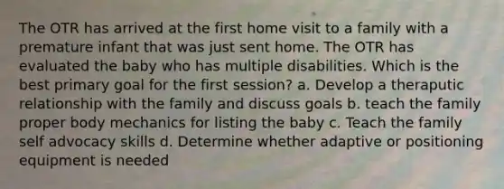 The OTR has arrived at the first home visit to a family with a premature infant that was just sent home. The OTR has evaluated the baby who has multiple disabilities. Which is the best primary goal for the first session? a. Develop a theraputic relationship with the family and discuss goals b. teach the family proper body mechanics for listing the baby c. Teach the family self advocacy skills d. Determine whether adaptive or positioning equipment is needed