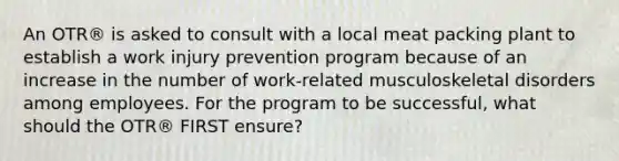 An OTR® is asked to consult with a local meat packing plant to establish a work injury prevention program because of an increase in the number of work-related musculoskeletal disorders among employees. For the program to be successful, what should the OTR® FIRST ensure?