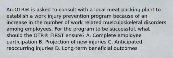 An OTR® is asked to consult with a local meat packing plant to establish a work injury prevention program because of an increase in the number of work-related musculoskeletal disorders among employees. For the program to be successful, what should the OTR® FIRST ensure? A. Complete employee participation B. Projection of new injuries C. Anticipated reoccurring injuries D. Long-term beneficial outcomes