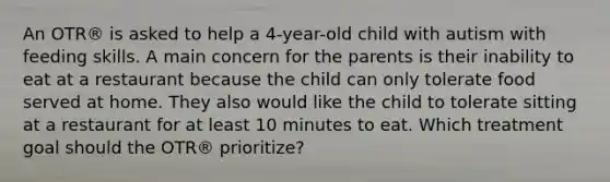 An OTR® is asked to help a 4-year-old child with autism with feeding skills. A main concern for the parents is their inability to eat at a restaurant because the child can only tolerate food served at home. They also would like the child to tolerate sitting at a restaurant for at least 10 minutes to eat. Which treatment goal should the OTR® prioritize?