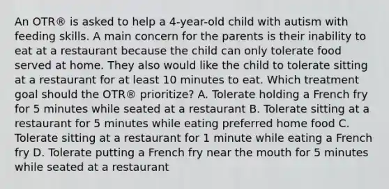 An OTR® is asked to help a 4-year-old child with autism with feeding skills. A main concern for the parents is their inability to eat at a restaurant because the child can only tolerate food served at home. They also would like the child to tolerate sitting at a restaurant for at least 10 minutes to eat. Which treatment goal should the OTR® prioritize? A. Tolerate holding a French fry for 5 minutes while seated at a restaurant B. Tolerate sitting at a restaurant for 5 minutes while eating preferred home food C. Tolerate sitting at a restaurant for 1 minute while eating a French fry D. Tolerate putting a French fry near the mouth for 5 minutes while seated at a restaurant